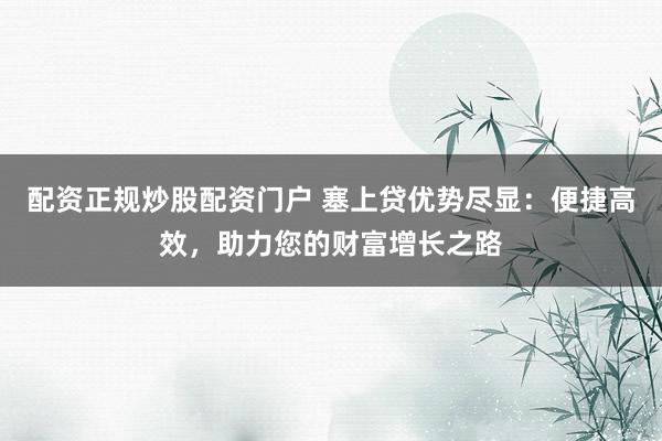 配资正规炒股配资门户 塞上贷优势尽显：便捷高效，助力您的财富增长之路