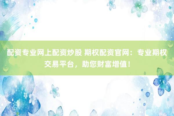 配资专业网上配资炒股 期权配资官网：专业期权交易平台，助您财富增值！