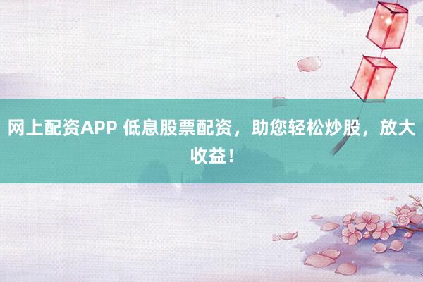 网上配资APP 低息股票配资，助您轻松炒股，放大收益！