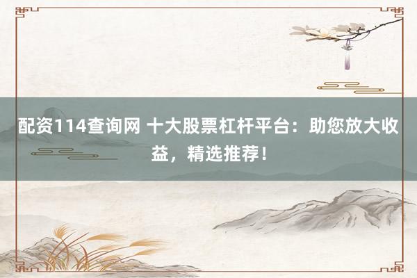 配资114查询网 十大股票杠杆平台：助您放大收益，精选推荐！