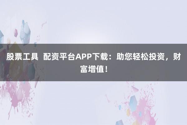 股票工具  配资平台APP下载：助您轻松投资，财富增值！