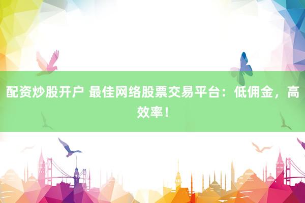 配资炒股开户 最佳网络股票交易平台：低佣金，高效率！