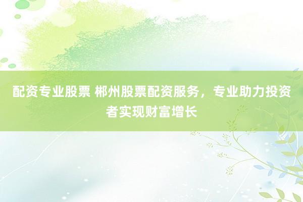 配资专业股票 郴州股票配资服务，专业助力投资者实现财富增长