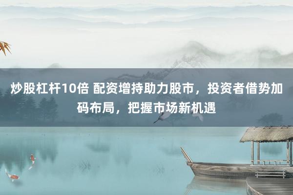 炒股杠杆10倍 配资增持助力股市，投资者借势加码布局，把握市场新机遇