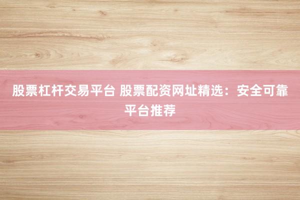 股票杠杆交易平台 股票配资网址精选：安全可靠平台推荐