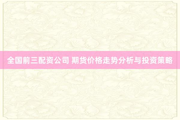 全国前三配资公司 期货价格走势分析与投资策略