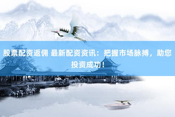 股票配资返佣 最新配资资讯：把握市场脉搏，助您投资成功！