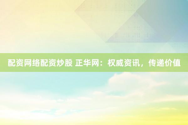 配资网络配资炒股 正华网：权威资讯，传递价值