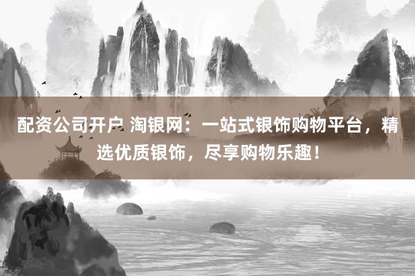 配资公司开户 淘银网：一站式银饰购物平台，精选优质银饰，尽享购物乐趣！