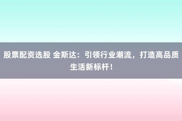 股票配资选股 金斯达：引领行业潮流，打造高品质生活新标杆！
