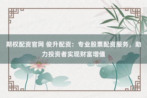 期权配资官网 俊升配资：专业股票配资服务，助力投资者实现财富增值