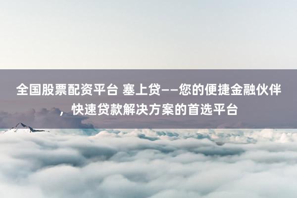 全国股票配资平台 塞上贷——您的便捷金融伙伴，快速贷款解决方案的首选平台