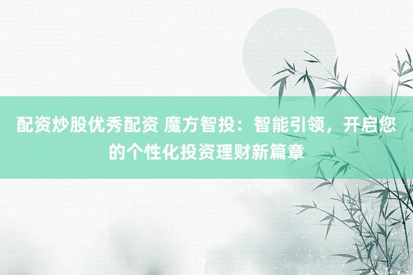 配资炒股优秀配资 魔方智投：智能引领，开启您的个性化投资理财新篇章