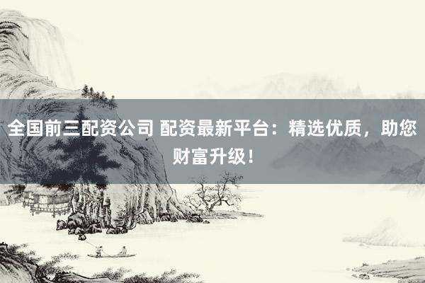 全国前三配资公司 配资最新平台：精选优质，助您财富升级！