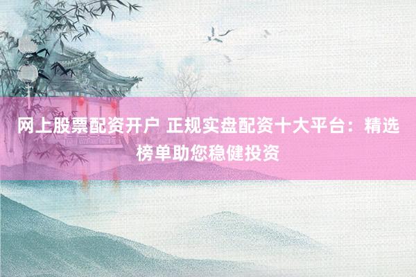 网上股票配资开户 正规实盘配资十大平台：精选榜单助您稳健投资