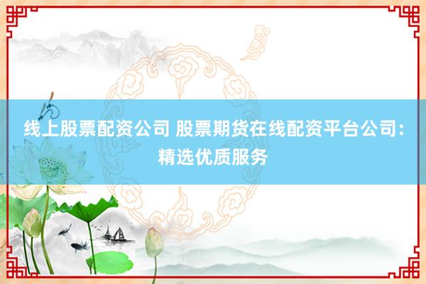 线上股票配资公司 股票期货在线配资平台公司：精选优质服务