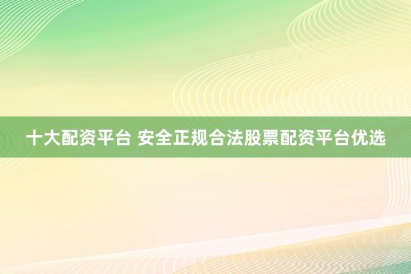 十大配资平台 安全正规合法股票配资平台优选