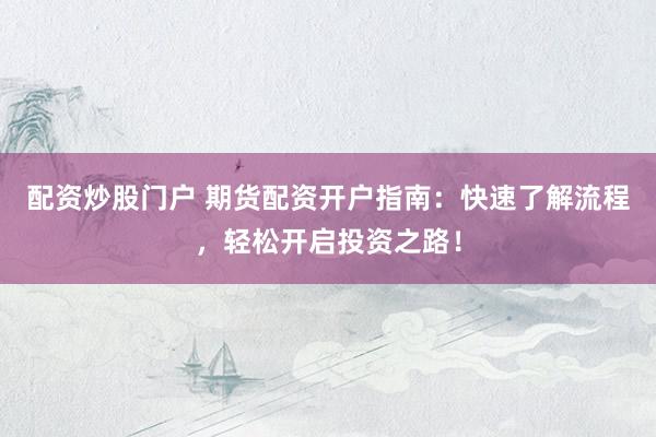 配资炒股门户 期货配资开户指南：快速了解流程，轻松开启投资之路！