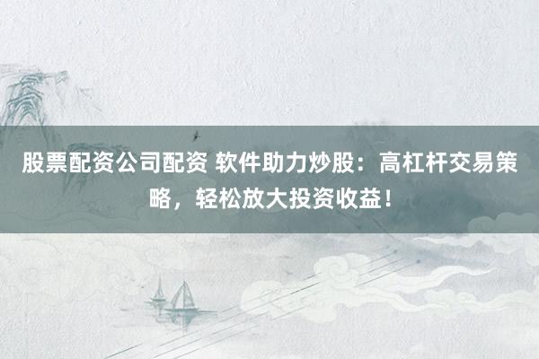 股票配资公司配资 软件助力炒股：高杠杆交易策略，轻松放大投资收益！