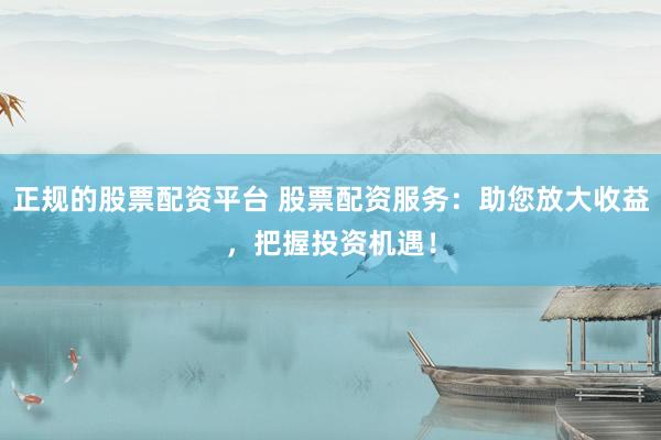 正规的股票配资平台 股票配资服务：助您放大收益，把握投资机遇！
