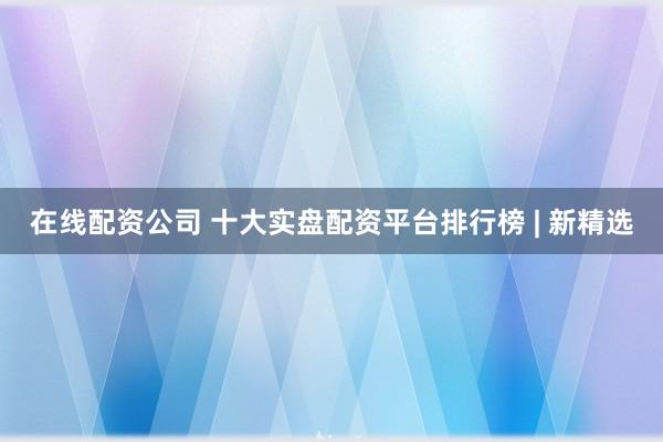 在线配资公司 十大实盘配资平台排行榜 | 新精选