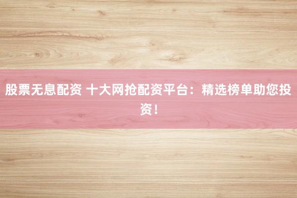 股票无息配资 十大网抢配资平台：精选榜单助您投资！