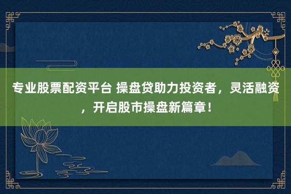 专业股票配资平台 操盘贷助力投资者，灵活融资，开启股市操盘新篇章！