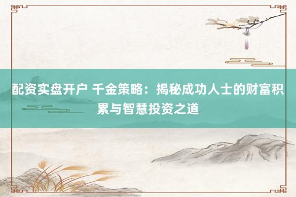 配资实盘开户 千金策略：揭秘成功人士的财富积累与智慧投资之道