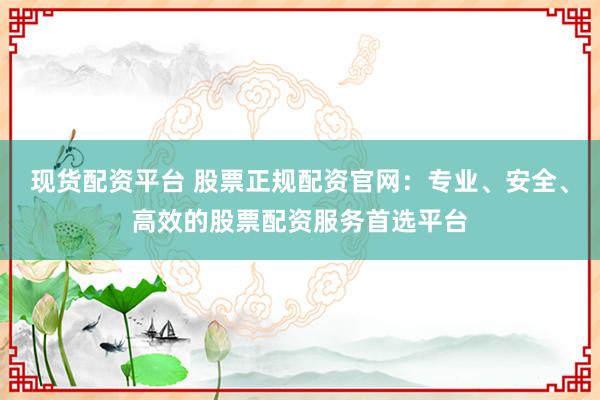 现货配资平台 股票正规配资官网：专业、安全、高效的股票配资服务首选平台