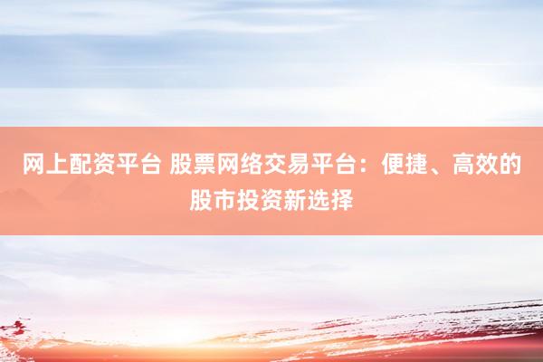 网上配资平台 股票网络交易平台：便捷、高效的股市投资新选择
