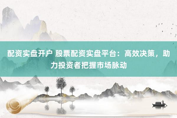 配资实盘开户 股票配资实盘平台：高效决策，助力投资者把握市场脉动