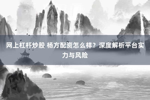 网上杠杆炒股 杨方配资怎么样？深度解析平台实力与风险