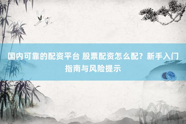 国内可靠的配资平台 股票配资怎么配？新手入门指南与风险提示