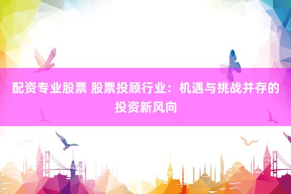 配资专业股票 股票投顾行业：机遇与挑战并存的投资新风向