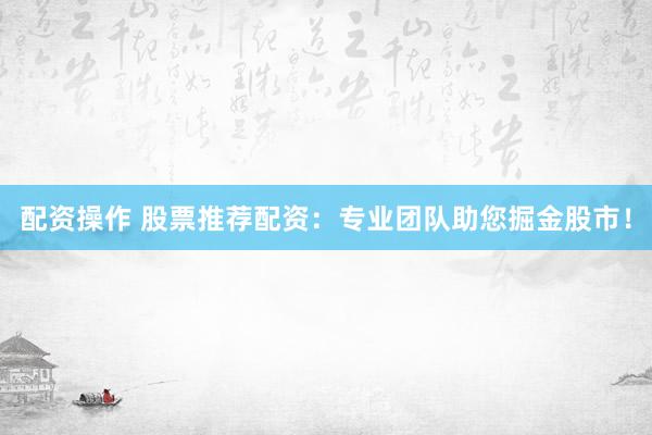 配资操作 股票推荐配资：专业团队助您掘金股市！