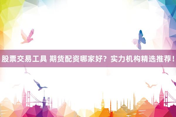 股票交易工具 期货配资哪家好？实力机构精选推荐！