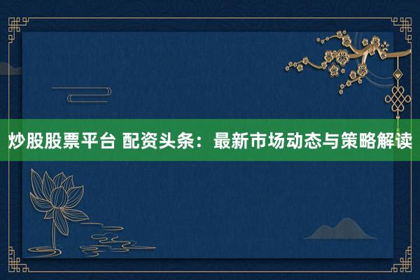 炒股股票平台 配资头条：最新市场动态与策略解读