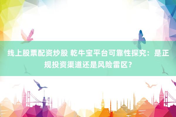 线上股票配资炒股 乾牛宝平台可靠性探究：是正规投资渠道还是风险雷区？