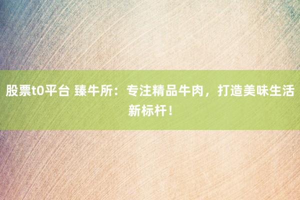 股票t0平台 臻牛所：专注精品牛肉，打造美味生活新标杆！