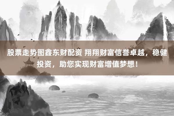 股票走势图鑫东财配资 翔翔财富信誉卓越，稳健投资，助您实现财富增值梦想！