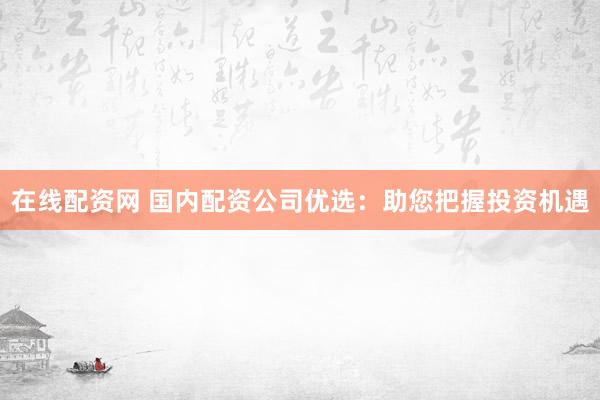 在线配资网 国内配资公司优选：助您把握投资机遇