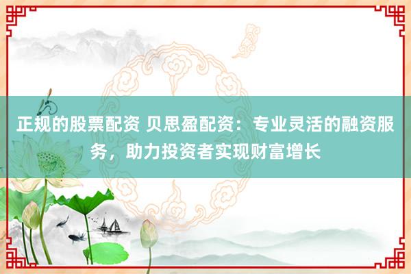 正规的股票配资 贝思盈配资：专业灵活的融资服务，助力投资者实现财富增长