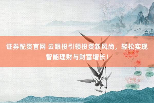 证券配资官网 云跟投引领投资新风尚，轻松实现智能理财与财富增长！