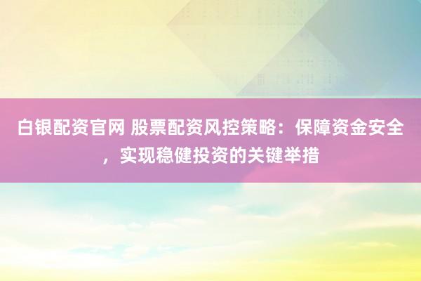 白银配资官网 股票配资风控策略：保障资金安全，实现稳健投资的关键举措