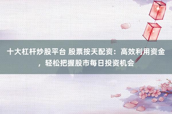 十大杠杆炒股平台 股票按天配资：高效利用资金，轻松把握股市每日投资机会