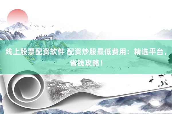 线上股票配资软件 配资炒股最低费用：精选平台，省钱攻略！