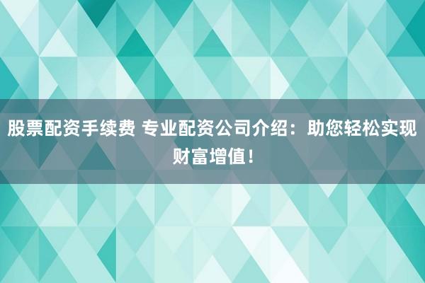股票配资手续费 专业配资公司介绍：助您轻松实现财富增值！