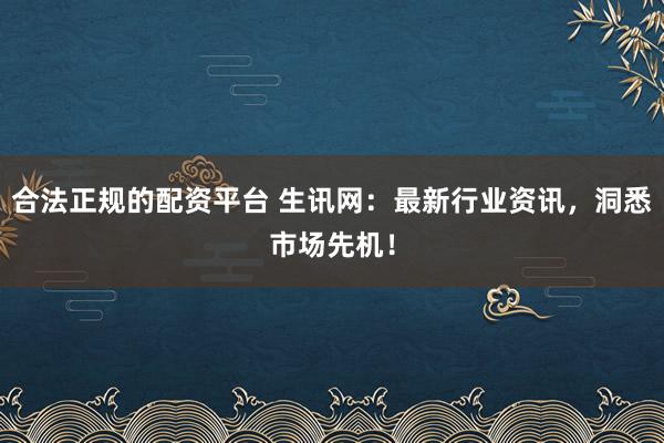 合法正规的配资平台 生讯网：最新行业资讯，洞悉市场先机！