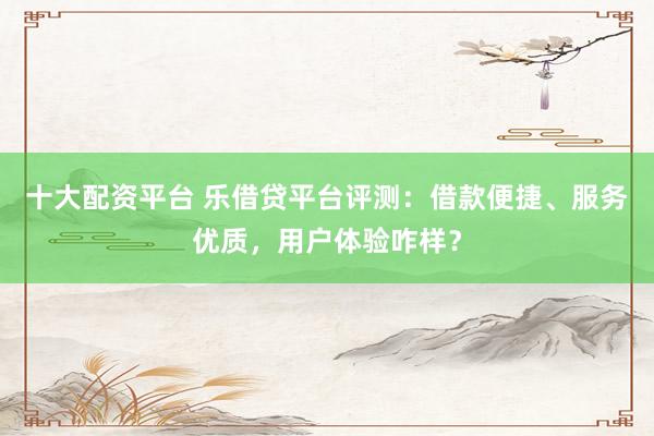 十大配资平台 乐借贷平台评测：借款便捷、服务优质，用户体验咋样？