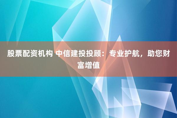 股票配资机构 中信建投投顾：专业护航，助您财富增值